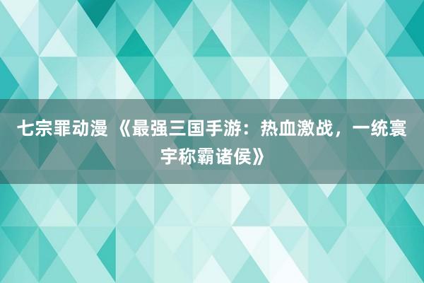 七宗罪动漫 《最强三国手游：热血激战，一统寰宇称霸诸侯》