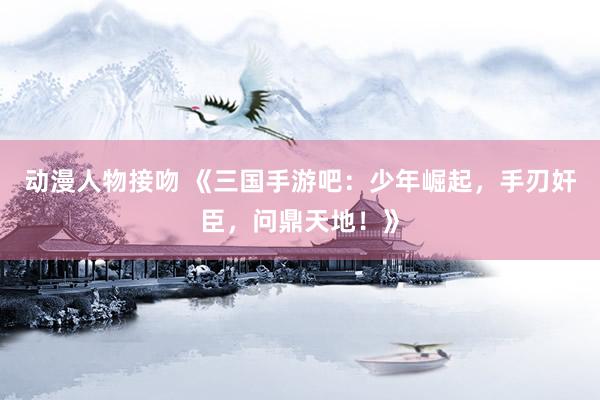 动漫人物接吻 《三国手游吧：少年崛起，手刃奸臣，问鼎天地！》