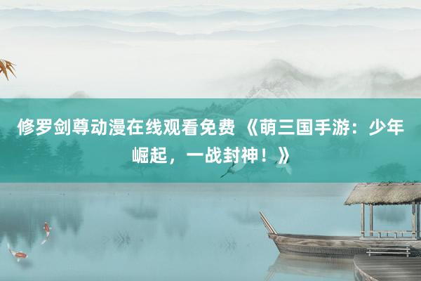 修罗剑尊动漫在线观看免费 《萌三国手游：少年崛起，一战封神！》