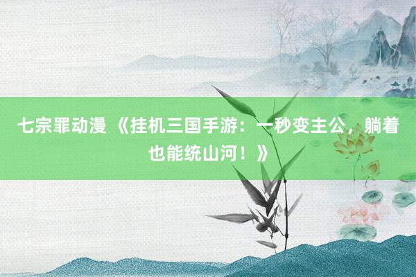 七宗罪动漫 《挂机三国手游：一秒变主公，躺着也能统山河！》