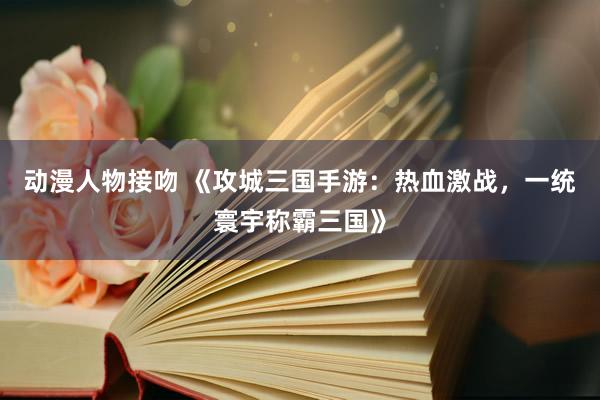 动漫人物接吻 《攻城三国手游：热血激战，一统寰宇称霸三国》