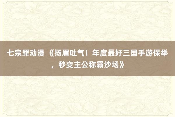 七宗罪动漫 《扬眉吐气！年度最好三国手游保举，秒变主公称霸沙场》