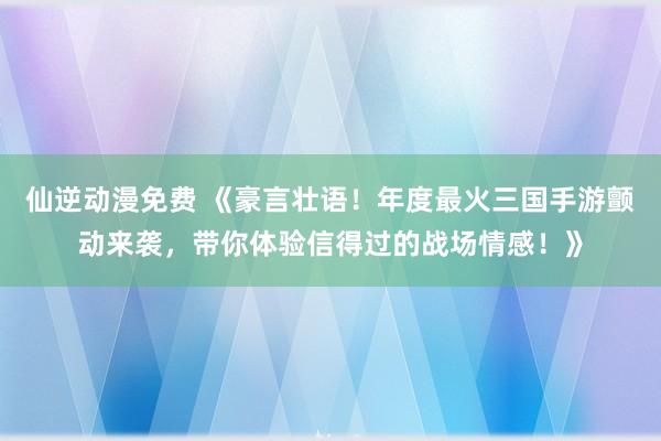 仙逆动漫免费 《豪言壮语！年度最火三国手游颤动来袭，带你体验信得过的战场情感！》