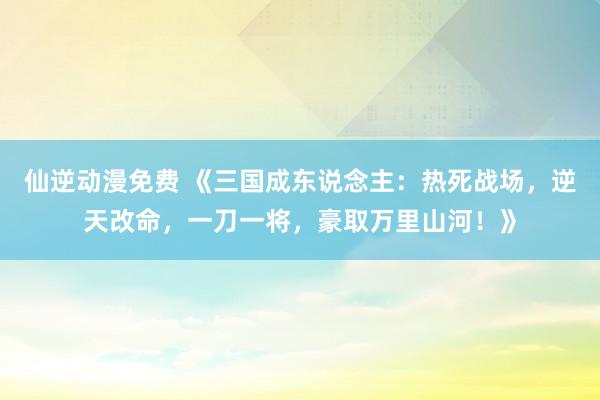 仙逆动漫免费 《三国成东说念主：热死战场，逆天改命，一刀一将，豪取万里山河！》