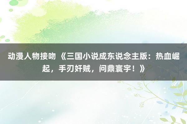 动漫人物接吻 《三国小说成东说念主版：热血崛起，手刃奸贼，问鼎寰宇！》