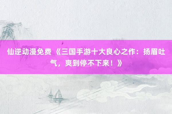 仙逆动漫免费 《三国手游十大良心之作：扬眉吐气，爽到停不下来！》