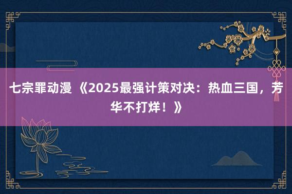 七宗罪动漫 《2025最强计策对决：热血三国，芳华不打烊！》