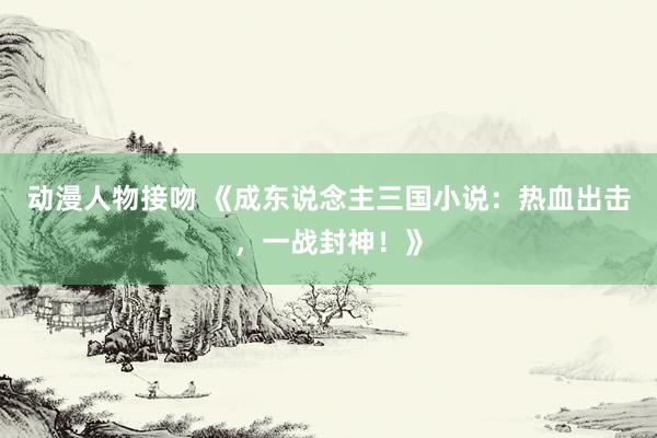 动漫人物接吻 《成东说念主三国小说：热血出击，一战封神！》