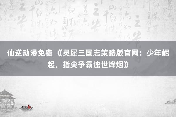 仙逆动漫免费 《灵犀三国志策略版官网：少年崛起，指尖争霸浊世烽烟》