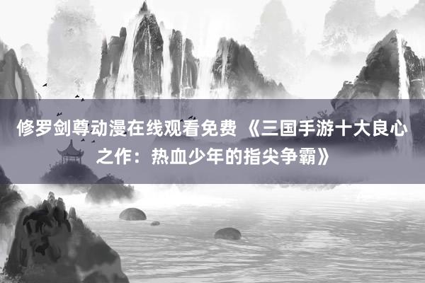 修罗剑尊动漫在线观看免费 《三国手游十大良心之作：热血少年的指尖争霸》