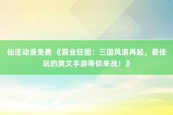仙逆动漫免费 《霸业狂图：三国风浪再起，最佳玩的爽文手游等你来战！》
