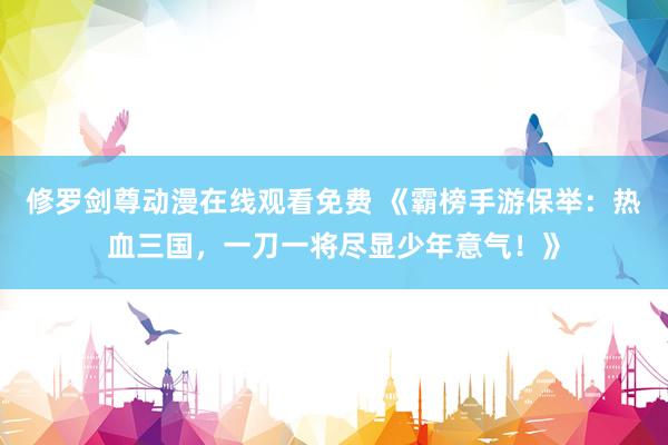 修罗剑尊动漫在线观看免费 《霸榜手游保举：热血三国，一刀一将尽显少年意气！》