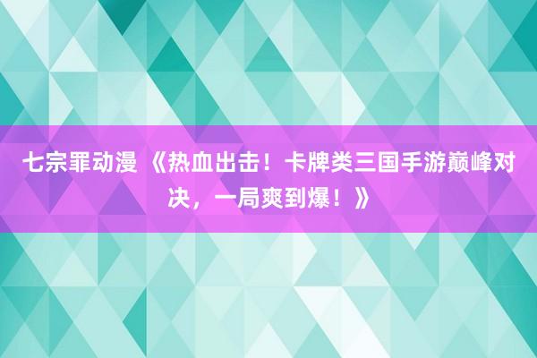 七宗罪动漫 《热血出击！卡牌类三国手游巅峰对决，一局爽到爆！》