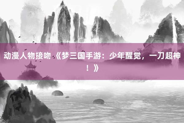 动漫人物接吻 《梦三国手游：少年醒觉，一刀超神！》