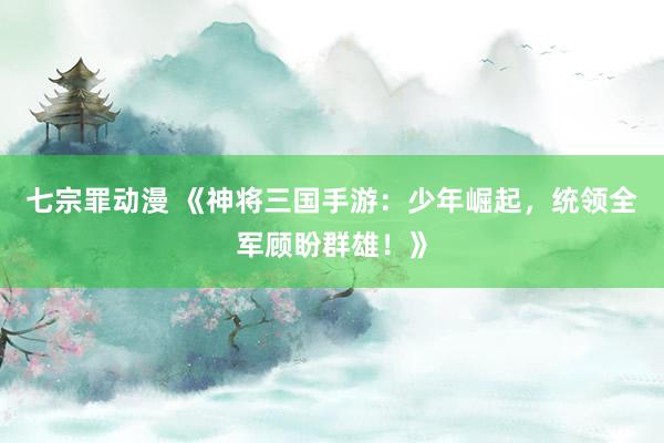 七宗罪动漫 《神将三国手游：少年崛起，统领全军顾盼群雄！》