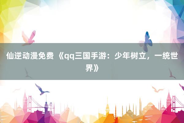 仙逆动漫免费 《qq三国手游：少年树立，一统世界》