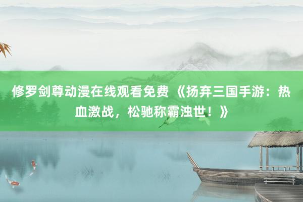 修罗剑尊动漫在线观看免费 《扬弃三国手游：热血激战，松驰称霸浊世！》