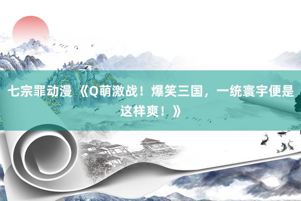 七宗罪动漫 《Q萌激战！爆笑三国，一统寰宇便是这样爽！》