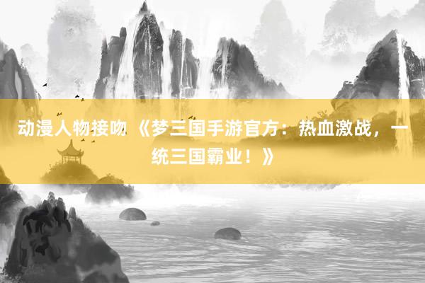 动漫人物接吻 《梦三国手游官方：热血激战，一统三国霸业！》