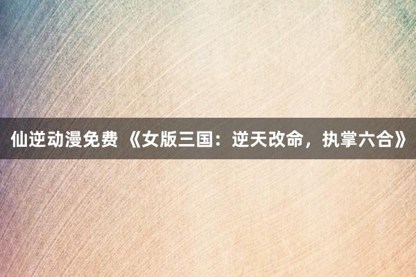 仙逆动漫免费 《女版三国：逆天改命，执掌六合》