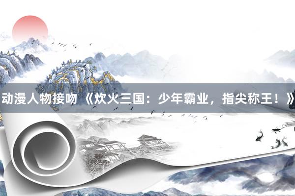 动漫人物接吻 《炊火三国：少年霸业，指尖称王！》