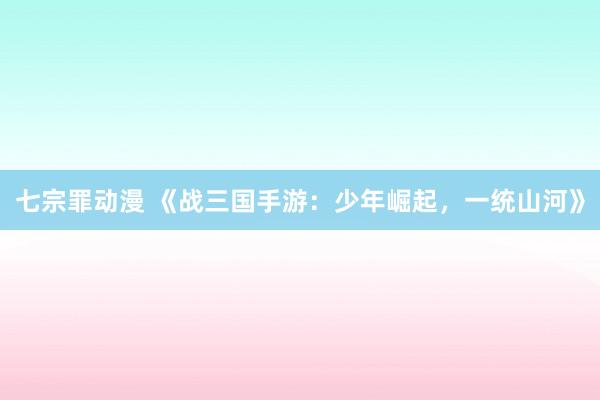 七宗罪动漫 《战三国手游：少年崛起，一统山河》