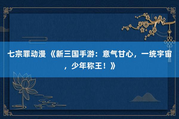 七宗罪动漫 《新三国手游：意气甘心，一统宇宙，少年称王！》
