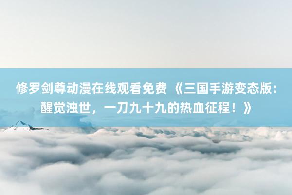 修罗剑尊动漫在线观看免费 《三国手游变态版：醒觉浊世，一刀九十九的热血征程！》