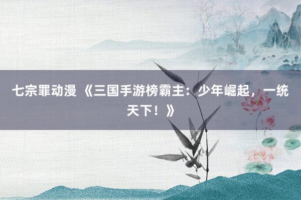 七宗罪动漫 《三国手游榜霸主：少年崛起，一统天下！》