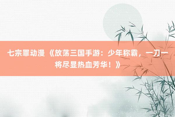 七宗罪动漫 《放荡三国手游：少年称霸，一刀一将尽显热血芳华！》