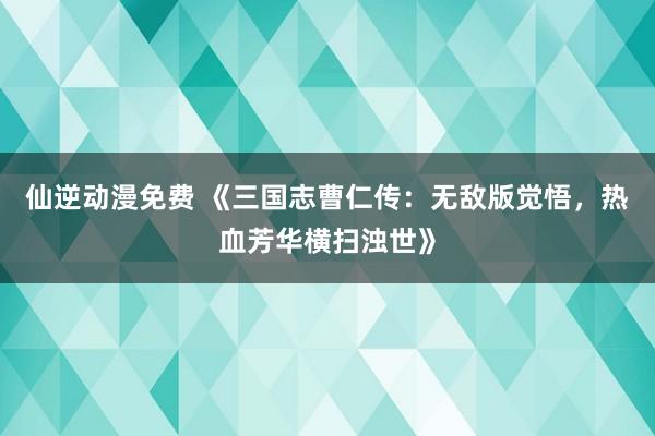 仙逆动漫免费 《三国志曹仁传：无敌版觉悟，热血芳华横扫浊世》