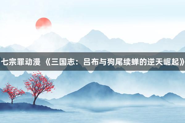 七宗罪动漫 《三国志：吕布与狗尾续蝉的逆天崛起》