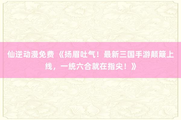 仙逆动漫免费 《扬眉吐气！最新三国手游颠簸上线，一统六合就在指尖！》