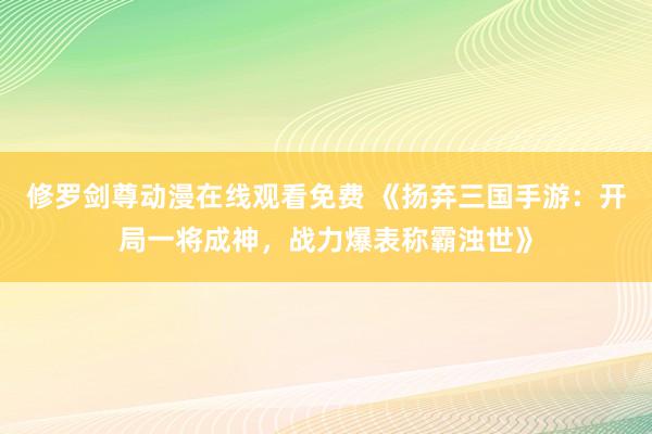 修罗剑尊动漫在线观看免费 《扬弃三国手游：开局一将成神，战力爆表称霸浊世》