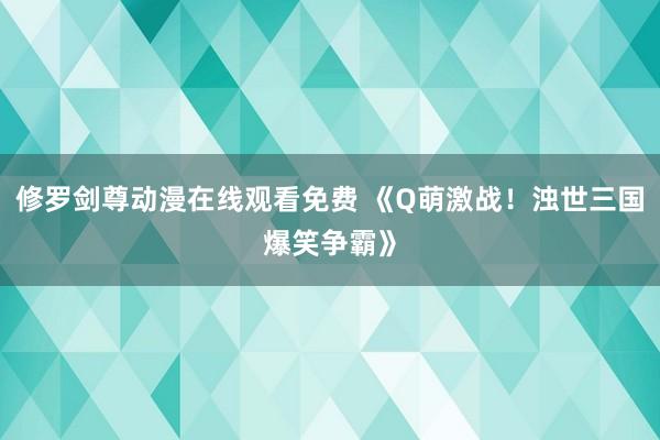 修罗剑尊动漫在线观看免费 《Q萌激战！浊世三国爆笑争霸》