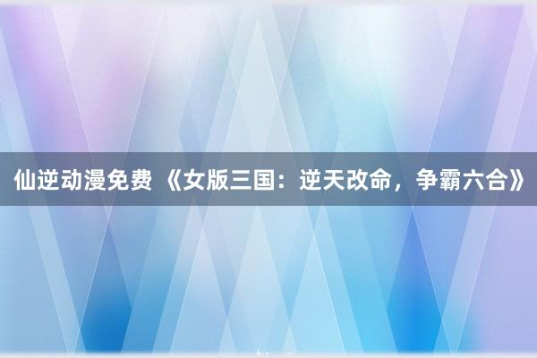 仙逆动漫免费 《女版三国：逆天改命，争霸六合》