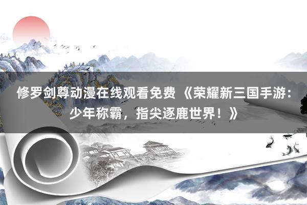 修罗剑尊动漫在线观看免费 《荣耀新三国手游：少年称霸，指尖逐鹿世界！》