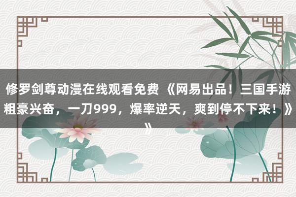 修罗剑尊动漫在线观看免费 《网易出品！三国手游粗豪兴奋，一刀999，爆率逆天，爽到停不下来！》