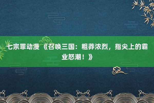 七宗罪动漫 《召唤三国：粗莽浓烈，指尖上的霸业怒潮！》