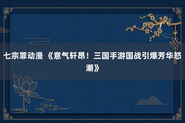 七宗罪动漫 《意气轩昂！三国手游国战引爆芳华怒潮》