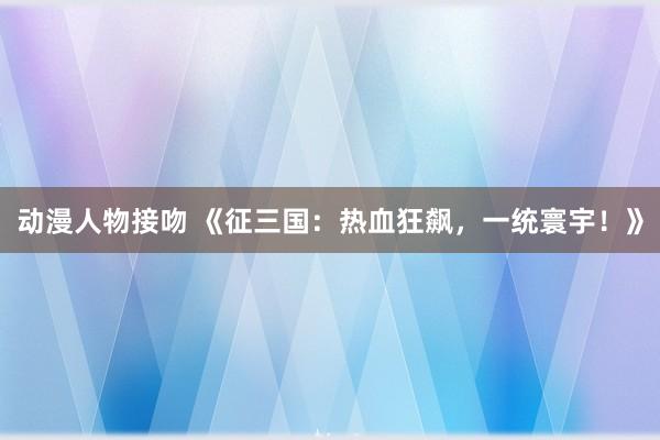 动漫人物接吻 《征三国：热血狂飙，一统寰宇！》