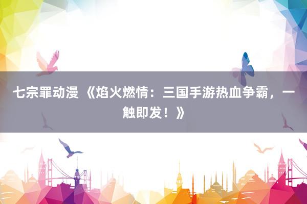七宗罪动漫 《焰火燃情：三国手游热血争霸，一触即发！》