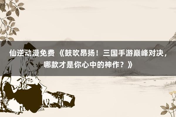 仙逆动漫免费 《鼓吹昂扬！三国手游巅峰对决，哪款才是你心中的神作？》