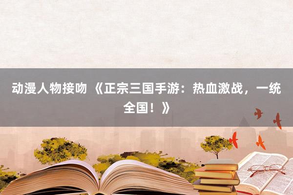 动漫人物接吻 《正宗三国手游：热血激战，一统全国！》