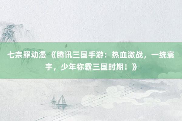 七宗罪动漫 《腾讯三国手游：热血激战，一统寰宇，少年称霸三国时期！》