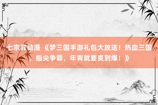 七宗罪动漫 《梦三国手游礼包大放送！热血三国，指尖争霸，年青就要爽到爆！》