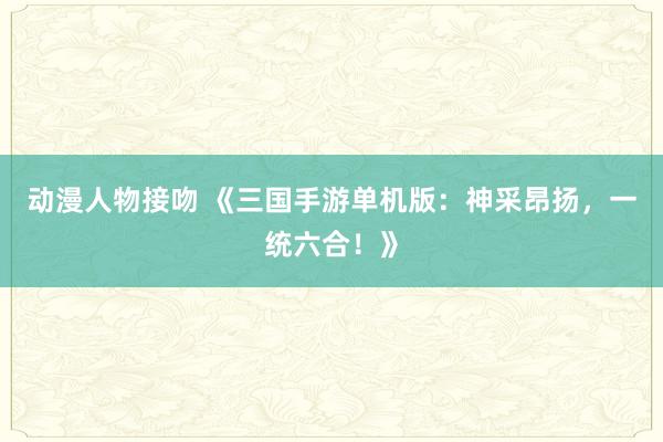 动漫人物接吻 《三国手游单机版：神采昂扬，一统六合！》