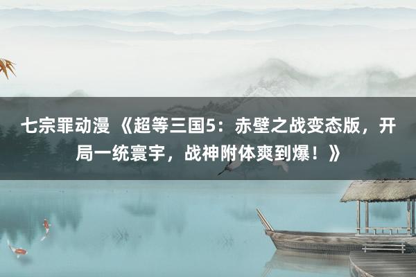 七宗罪动漫 《超等三国5：赤壁之战变态版，开局一统寰宇，战神附体爽到爆！》