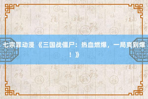 七宗罪动漫 《三国战僵尸：热血燃爆，一局爽到爆！》