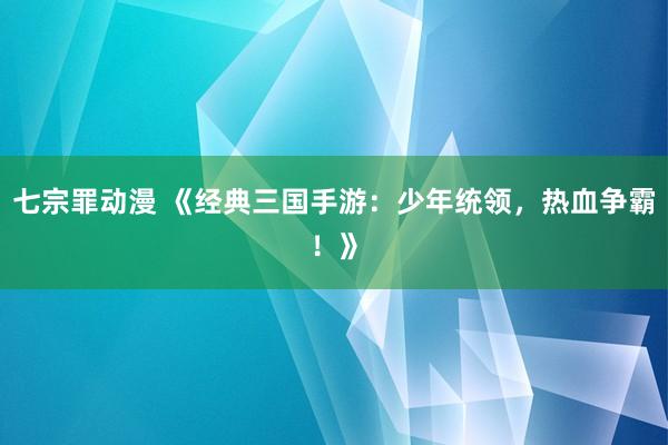 七宗罪动漫 《经典三国手游：少年统领，热血争霸！》